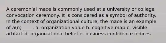 A ceremonial mace is commonly used at a university or college convocation ceremony. It is considered as a symbol of authority. In the context of organizational culture, the mace is an example of a(n) ____. a. organization value b. cognitive map c. visible artifact d. organizational belief e. business confidence indices