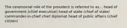 The ceremonial role of the president is referred to as... head of government (chief executive) head of state (chief of state) commander-in-chief chief diplomat head of public affairs (chief citizen)