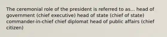 The ceremonial role of the president is referred to as... head of government (chief executive) head of state (chief of state) commander-in-chief chief diplomat head of public affairs (chief citizen)