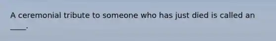 A ceremonial tribute to someone who has just died is called an ____.