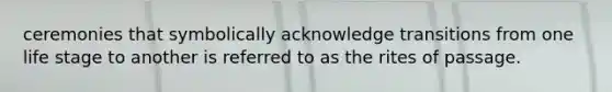 ceremonies that symbolically acknowledge transitions from one life stage to another is referred to as the rites of passage.