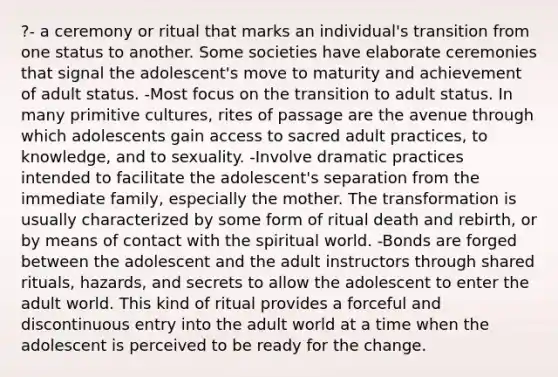 ?- a ceremony or ritual that marks an individual's transition from one status to another. Some societies have elaborate ceremonies that signal the adolescent's move to maturity and achievement of adult status. -Most focus on the transition to adult status. In many primitive cultures, rites of passage are the avenue through which adolescents gain access to sacred adult practices, to knowledge, and to sexuality. -Involve dramatic practices intended to facilitate the adolescent's separation from the immediate family, especially the mother. The transformation is usually characterized by some form of ritual death and rebirth, or by means of contact with the spiritual world. -Bonds are forged between the adolescent and the adult instructors through shared rituals, hazards, and secrets to allow the adolescent to enter the adult world. This kind of ritual provides a forceful and discontinuous entry into the adult world at a time when the adolescent is perceived to be ready for the change.