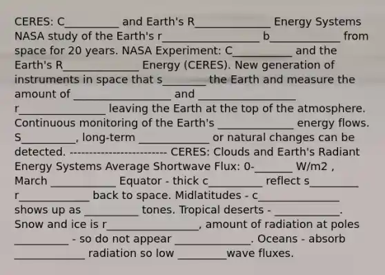 CERES: C__________ and Earth's R______________ Energy Systems NASA study of the Earth's r__________________ b_____________ from space for 20 years. NASA Experiment: C___________ and the Earth's R______________ Energy (CERES). New generation of instruments in space that s________ the Earth and measure the amount of __________________ and __________________ r________________ leaving the Earth at the top of the atmosphere. Continuous monitoring of the Earth's ______________ energy flows. S__________, long-term _____________ or natural changes can be detected. ------------------------- CERES: Clouds and Earth's Radiant Energy Systems Average Shortwave Flux: 0-_______ W/m2 , March ____________ Equator - thick c__________ reflect s_________ r_____________ back to space. Midlatitudes - c_______________ shows up as __________ tones. Tropical deserts - ____________. Snow and ice is r_________________, amount of radiation at poles __________ - so do not appear ______________. Oceans - absorb _____________ radiation so low _________wave fluxes.