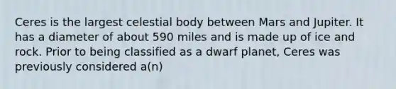 Ceres is the largest celestial body between Mars and Jupiter. It has a diameter of about 590 miles and is made up of ice and rock. Prior to being classified as a dwarf planet, Ceres was previously considered a(n)