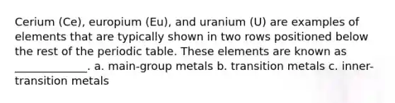 Cerium (Ce), europium (Eu), and uranium (U) are examples of elements that are typically shown in two rows positioned below the rest of <a href='https://www.questionai.com/knowledge/kIrBULvFQz-the-periodic-table' class='anchor-knowledge'>the periodic table</a>. These elements are known as _____________. a. main-group metals b. transition metals c. inner-transition metals