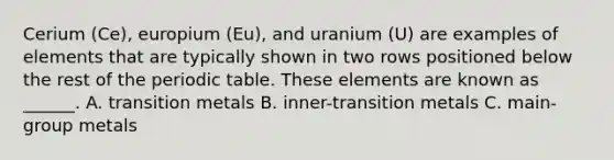 Cerium (Ce), europium (Eu), and uranium (U) are examples of elements that are typically shown in two rows positioned below the rest of the periodic table. These elements are known as ______. A. transition metals B. inner-transition metals C. main-group metals