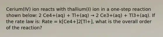 Cerium(IV) ion reacts with thallium(I) ion in a one-step reaction shown below: 2 Ce4+(aq) + Tl+(aq) → 2 Ce3+(aq) + Tl3+(aq). If the rate law is: Rate = k[Ce4+]2[Tl+], what is the overall order of the reaction?