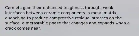 Cermets gain their enhanced toughness through: weak interfaces between ceramic components. a metal matrix. quenching to produce compressive residual stresses on the surface. a metastable phase that changes and expands when a crack comes near.