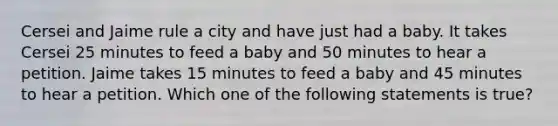 Cersei and Jaime rule a city and have just had a baby. It takes Cersei 25 minutes to feed a baby and 50 minutes to hear a petition. Jaime takes 15 minutes to feed a baby and 45 minutes to hear a petition. Which one of the following statements is true?