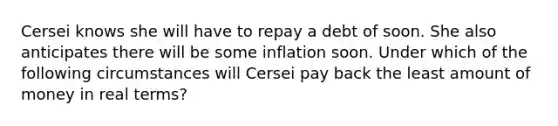 Cersei knows she will have to repay a debt of soon. She also anticipates there will be some inflation soon. Under which of the following circumstances will Cersei pay back the least amount of money in real terms?