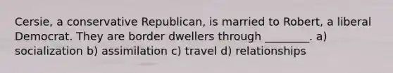 Cersie, a conservative Republican, is married to Robert, a liberal Democrat. They are border dwellers through ________. a) socialization b) assimilation c) travel d) relationships