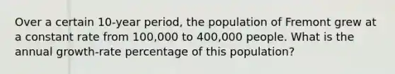 Over a certain 10-year period, the population of Fremont grew at a constant rate from 100,000 to 400,000 people. What is the annual growth-rate percentage of this population?