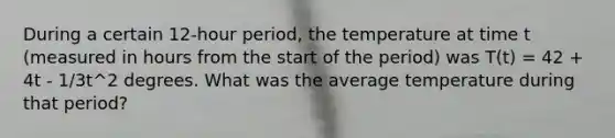 During a certain 12-hour period, the temperature at time t (measured in hours from the start of the period) was T(t) = 42 + 4t - 1/3t^2 degrees. What was the average temperature during that period?