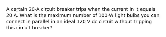 A certain 20-A circuit breaker trips when the current in it equals 20 A. What is the maximum number of 100-W light bulbs you can connect in parallel in an ideal 120-V dc circuit without tripping this circuit breaker?