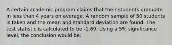 A certain academic program claims that their students graduate in less than 4 years on average. A random sample of 50 students is taken and the mean and standard deviation are found. The test statistic is calculated to be -1.69. Using a 5% significance level, the conclusion would be: