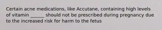 Certain acne medications, like Accutane, containing high levels of vitamin ______ should not be prescribed during pregnancy due to the increased risk for harm to the fetus