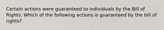 Certain actions were guaranteed to individuals by the Bill of Rights. Which of the following actions is guaranteed by the bill of rights?