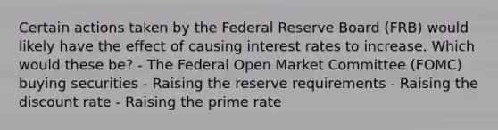 Certain actions taken by the Federal Reserve Board (FRB) would likely have the effect of causing interest rates to increase. Which would these be? - The Federal Open Market Committee (FOMC) buying securities - Raising the reserve requirements - Raising the discount rate - Raising the prime rate