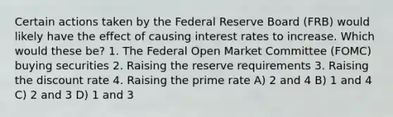 Certain actions taken by the Federal Reserve Board (FRB) would likely have the effect of causing interest rates to increase. Which would these be? 1. The Federal Open Market Committee (FOMC) buying securities 2. Raising the reserve requirements 3. Raising the discount rate 4. Raising the prime rate A) 2 and 4 B) 1 and 4 C) 2 and 3 D) 1 and 3