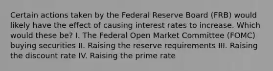 Certain actions taken by the Federal Reserve Board (FRB) would likely have the effect of causing interest rates to increase. Which would these be? I. The Federal Open Market Committee (FOMC) buying securities II. Raising the reserve requirements III. Raising the discount rate IV. Raising the prime rate