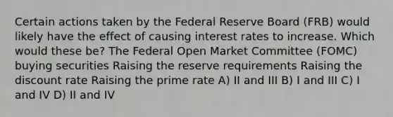 Certain actions taken by the Federal Reserve Board (FRB) would likely have the effect of causing interest rates to increase. Which would these be? The Federal Open Market Committee (FOMC) buying securities Raising the reserve requirements Raising the discount rate Raising the prime rate A) II and III B) I and III C) I and IV D) II and IV