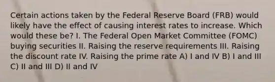 Certain actions taken by the Federal Reserve Board (FRB) would likely have the effect of causing interest rates to increase. Which would these be? I. The Federal Open Market Committee (FOMC) buying securities II. Raising the reserve requirements III. Raising the discount rate IV. Raising the prime rate A) I and IV B) I and III C) II and III D) II and IV