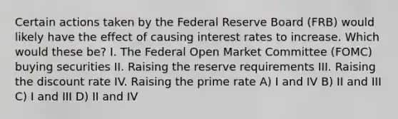 Certain actions taken by the Federal Reserve Board (FRB) would likely have the effect of causing interest rates to increase. Which would these be? I. The Federal Open Market Committee (FOMC) buying securities II. Raising the reserve requirements III. Raising the discount rate IV. Raising the prime rate A) I and IV B) II and III C) I and III D) II and IV