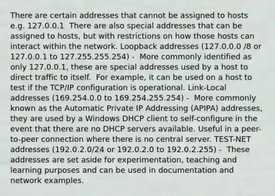 There are certain addresses that cannot be assigned to hosts e.g. 127.0.0.1 ​ There are also special addresses that can be assigned to hosts, but with restrictions on how those hosts can interact within the network.​ Loopback addresses (127.0.0.0 /8 or 127.0.0.1 to 127.255.255.254) - ​ More commonly identified as only 127.0.0.1, these are special addresses used by a host to direct traffic to itself. ​ For example, it can be used on a host to test if the TCP/IP configuration is operational.​ Link-Local addresses (169.254.0.0 to 169.254.255.254) - ​ More commonly known as the Automatic Private IP Addressing (APIPA) addresses, they are used by a Windows DHCP client to self-configure in the event that there are no DHCP servers available.​ Useful in a peer-to-peer connection where there is no central server.​ TEST-NET addresses (192.0.2.0/24 or 192.0.2.0 to 192.0.2.255) - ​ These addresses are set aside for experimentation, teaching and learning purposes and can be used in documentation and network examples.​ ​​​​