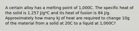 A certain alloy has a melting point of 1,000C. The specific heat of the solid is 1.257 J/g*C and its heat of fusion is 84 J/g. Approximately how many kJ of heat are required to change 10g of the material from a solid at 20C to a liquid at 1,000C?