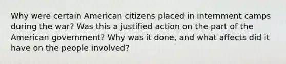 Why were certain American citizens placed in internment camps during the war? Was this a justified action on the part of the American government? Why was it done, and what affects did it have on the people involved?