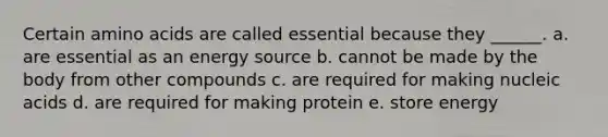 Certain amino acids are called essential because they ______. a. are essential as an energy source b. cannot be made by the body from other compounds c. are required for making nucleic acids d. are required for making protein e. store energy