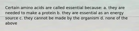 Certain amino acids are called essential because: a. they are needed to make a protein b. they are essential as an energy source c. they cannot be made by the organism d. none of the above