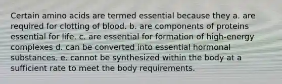 Certain amino acids are termed essential because they a. are required for clotting of blood. b. are components of proteins essential for life. c. are essential for formation of high-energy complexes d. can be converted into essential hormonal substances. e. cannot be synthesized within the body at a sufficient rate to meet the body requirements.