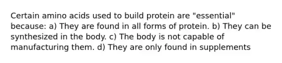 Certain amino acids used to build protein are "essential" because: a) They are found in all forms of protein. b) They can be synthesized in the body. c) The body is not capable of manufacturing them. d) They are only found in supplements