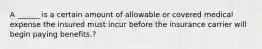 A ______ is a certain amount of allowable or covered medical expense the insured must incur before the insurance carrier will begin paying benefits.?