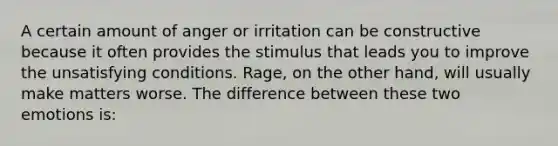 A certain amount of anger or irritation can be constructive because it often provides the stimulus that leads you to improve the unsatisfying conditions. Rage, on the other hand, will usually make matters worse. The difference between these two emotions is: