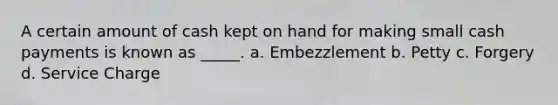 A certain amount of cash kept on hand for making small cash payments is known as _____. a. Embezzlement b. Petty c. Forgery d. Service Charge