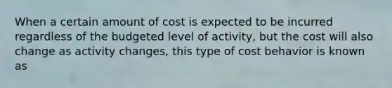 When a certain amount of cost is expected to be incurred regardless of the budgeted level of activity, but the cost will also change as activity changes, this type of cost behavior is known as