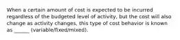 When a certain amount of cost is expected to be incurred regardless of the budgeted level of activity, but the cost will also change as activity changes, this type of cost behavior is known as ______ (variable/fixed/mixed).