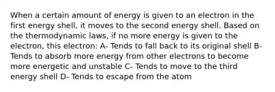 When a certain amount of energy is given to an electron in the first energy shell, it moves to the second energy shell. Based on the thermodynamic laws, if no more energy is given to the electron, this electron: A- Tends to fall back to its original shell B- Tends to absorb more energy from other electrons to become more energetic and unstable C- Tends to move to the third energy shell D- Tends to escape from the atom