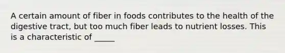 A certain amount of fiber in foods contributes to the health of the digestive tract, but too much fiber leads to nutrient losses. This is a characteristic of _____