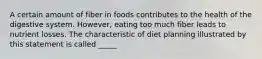 A certain amount of fiber in foods contributes to the health of the digestive system. However, eating too much fiber leads to nutrient losses. The characteristic of diet planning illustrated by this statement is called _____