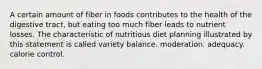 A certain amount of fiber in foods contributes to the health of the digestive tract, but eating too much fiber leads to nutrient losses. The characteristic of nutritious diet planning illustrated by this statement is called variety balance. moderation. adequacy. calorie control.