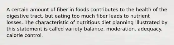 A certain amount of fiber in foods contributes to the health of the digestive tract, but eating too much fiber leads to nutrient losses. The characteristic of nutritious diet planning illustrated by this statement is called variety balance. moderation. adequacy. calorie control.