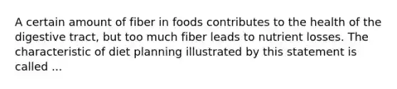 A certain amount of fiber in foods contributes to the health of the digestive tract, but too much fiber leads to nutrient losses. The characteristic of diet planning illustrated by this statement is called ...