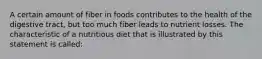 A certain amount of fiber in foods contributes to the health of the digestive tract, but too much fiber leads to nutrient losses. The characteristic of a nutritious diet that is illustrated by this statement is called: