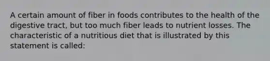 A certain amount of fiber in foods contributes to the health of the digestive tract, but too much fiber leads to nutrient losses. The characteristic of a nutritious diet that is illustrated by this statement is called: