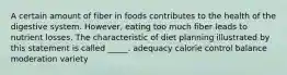 A certain amount of fiber in foods contributes to the health of the digestive system. However, eating too much fiber leads to nutrient losses. The characteristic of diet planning illustrated by this statement is called _____. adequacy calorie control balance moderation variety