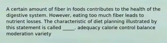 A certain amount of fiber in foods contributes to the health of the digestive system. However, eating too much fiber leads to nutrient losses. The characteristic of diet planning illustrated by this statement is called _____. adequacy calorie control balance moderation variety