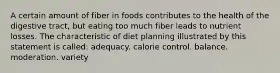 A certain amount of fiber in foods contributes to the health of the digestive tract, but eating too much fiber leads to nutrient losses. The characteristic of diet planning illustrated by this statement is called:​ ​​adequacy. calorie control. ​balance. ​moderation. ​variety